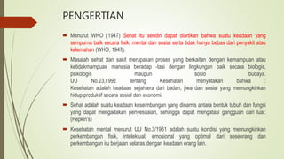 PENGERTIAN
 Menurut WHO (1947) Sehat itu sendiri dapat diartikan bahwa suatu keadaan yang
sempurna baik secara fisik, mental dan sosial serta tidak hanya bebas dari penyakit atau
kelemahan (WHO, 1947).
 Masalah sehat dan sakit merupakan proses yang berkaitan dengan kemampuan atau
ketidakmampuan manusia beradap -tasi dengan lingkungan baik secara biologis,
psikologis maupun sosio budaya.
UU No.23,1992 tentang Kesehatan menyatakan bahwa :
Kesehatan adalah keadaan sejahtera dari badan, jiwa dan sosial yang memungkinkan
hidup produktif secara sosial dan ekonomi.
 Sehat adalah suatu keadaan keseimbangan yang dinamis antara bentuk tubuh dan fungsi
yang dapat mengadakan penyesuaian, sehingga dapat mengatasi gangguan dari luar.
(Pepkin’s)
 Kesehatan mental menurut UU No.3/1961 adalah suatu kondisi yang memungkinkan
perkembangan fisik, intelektual, emosional yang optimal dari seseorang dan
perkembangan itu berjalan selaras dengan keadaan orang lain.
 
