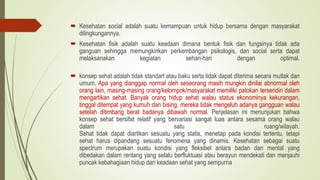  Kesehatan social adalah suatu kemampuan untuk hidup bersama dengan masyarakat
dilingkungannya.
 Kesehatan fisik adalah suatu keadaan dimana bentuk fisik dan fungsinya tidak ada
ganguan sehingga memungkinkan perkembangan psikologis, dan social serta dapat
melaksanakan kegiatan sehari-hari dengan optimal.
 konsep sehat adalah tidak standart atau baku serta tidak dapat diterima secara mutlak dan
umum. Apa yang dianggap normal oleh seseorang masih mungkin dinilai abnormal oleh
orang lain, masing-masing orang/kelompok/masyarakat memiliki patokan tersendiri dalam
mengartikan sehat. Banyak orang hidup sehat walau status ekonominya kekurangan,
tinggal ditempat yang kumuh dan bising, mereka tidak mengeluh adanya gangguan walau
setelah ditimbang berat badanya dibawah normal. Penjelasan ini menunjukan bahwa
konsep sehat bersifat relatif yang bervariasi sangat luas antara sesama orang walau
dalam satu ruang/wilayah.
Sehat tidak dapat diartikan sesuatu yang statis, menetap pada kondisi tertentu, tetapi
sehat harus dipandang sesuatu fenomena yang dinamis. Kesehatan sebagai suatu
spectrum merupakan suatu kondisi yang fleksibel antara badan dan mental yang
dibedakan dalam rentang yang selalu berfluktuasi atau berayun mendekati dan menjauhi
puncak kebahagiaan hidup dari keadaan sehat yang sempurna
 