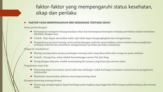 faktor-faktor yang mempengaruhi status kesehatan,
sikap dan perilaku
 FAKTOR YANG MEMPENGARUHI DIRI SESEORANG TENTANG SEHAT
Status perkembangan
 Kemampuan mengerti tentang keadaan sehat dan kemampuan berespon terhadap perubahan dalam kesehatan
dikaitkan dengan usia.
 Contoh : Bayi dapat merasakan sakit, tapi tidak dapat mengungkapkan dan mengatsainya.
 Pengetahuan perawat tentang status perkembangan individu memudahkan untuk melaksanakan pengkajian
terhadap individu dan membantu mengantisipasi perilaku-perilaku selanjutnya
Pengaruh sosiokultural
 Masing-masing kultur punya pandangan tentang sehat yang diturunkan dari orang tua pada anaknya.
 Contoh : Orang Cina, sehat adalah keseimbangan antara Yin dan Yang
 Orang dengan ekonomi rendah memandang flu sesuatu yang biasa dan merasa sehat
Pengalaman masa lalu
 Seseorang dapat merasakan nyeri/sakit atau disfungsi ( tidak berfungsi ) keadaan normal karena pengalaman
sebelumnya
 Membantu menentukan defenisi seseorang tentang sehat
Harapan seseorang tentang dirinya
 Seseorang mengharapkan dapat berfungsi pada tingkat yang tinggi baik fisik maupun psikososialnya jika mereka
sehat
 