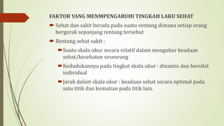 FAKTOR YANG MENMPENGARUHI TINGKAH LAKU SEHAT
 Sehat dan sakit berada pada suatu rentang dimana setiap orang
bergerak sepanjang rentang tersebut
 Rentang sehat sakit :
Suatu skala ukur secara relatif dalam mengukur keadaan
sehat/kesehatan seseorang
Kedudukannya pada tingkat skala ukur : dinamis dan bersifat
individual
Jarak dalam skala ukur : keadaan sehat secara optimal pada
satu titik dan kematian pada titik lain.
 