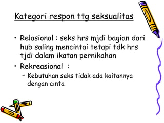 Kategori respon ttg seksualitas

• Relasional : seks hrs mjdi bagian dari
  hub saling mencintai tetapi tdk hrs
  tjdi dalam ikatan pernikahan
• Rekreasional :
  – Kebutuhan seks tidak ada kaitannya
    dengan cinta
 