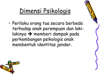 Dimensi Psikologis
• Perilaku orang tua secara berbeda
  terhadap anak perempuan dan laki-
  lakinya  memberi dampak pada
  perkembangan psikologis anak
  membentuk identitas jender.
 