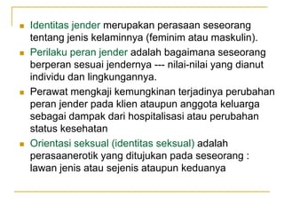    Identitas jender merupakan perasaan seseorang
    tentang jenis kelaminnya (feminim atau maskulin).
   Perilaku peran jender adalah bagaimana seseorang
    berperan sesuai jendernya --- nilai-nilai yang dianut
    individu dan lingkungannya.
   Perawat mengkaji kemungkinan terjadinya perubahan
    peran jender pada klien ataupun anggota keluarga
    sebagai dampak dari hospitalisasi atau perubahan
    status kesehatan
   Orientasi seksual (identitas seksual) adalah
    perasaanerotik yang ditujukan pada seseorang :
    lawan jenis atau sejenis ataupun keduanya
 