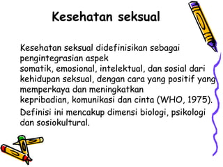 Kesehatan seksual

Kesehatan seksual didefinisikan sebagai
pengintegrasian aspek
somatik, emosional, intelektual, dan sosial dari
kehidupan seksual, dengan cara yang positif yang
memperkaya dan meningkatkan
kepribadian, komunikasi dan cinta (WHO, 1975).
Definisi ini mencakup dimensi biologi, psikologi
dan sosiokultural.
 