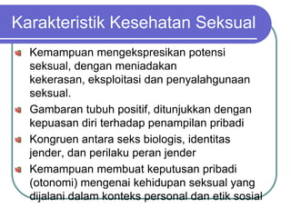 Karakteristik Kesehatan Seksual
  Kemampuan mengekspresikan potensi
  seksual, dengan meniadakan
  kekerasan, eksploitasi dan penyalahgunaan
  seksual.
  Gambaran tubuh positif, ditunjukkan dengan
  kepuasan diri terhadap penampilan pribadi
  Kongruen antara seks biologis, identitas
  jender, dan perilaku peran jender
  Kemampuan membuat keputusan pribadi
  (otonomi) mengenai kehidupan seksual yang
  dijalani dalam konteks personal dan etik sosial
 