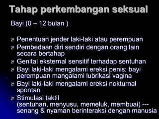 Tahap perkembangan seksual
Bayi (0 – 12 bulan )

  Penentuan jender laki-laki atau perempuan
  Pembedaan diri sendiri dengan orang lain
  secara bertahap
  Genital eksternal sensitif terhadap sentuhan
  Bayi laki-laki mengalami ereksi penis; bayi
  perempuan mangalami lubrikasi vagina
  Bayi laki-laki mengalami ereksi nokturnal
  spontan
  Stimulasi taktil
  (sentuhan, menyusu, memeluk, membuai) ---
  senang & nyaman berinteraksi dengan manusia
 