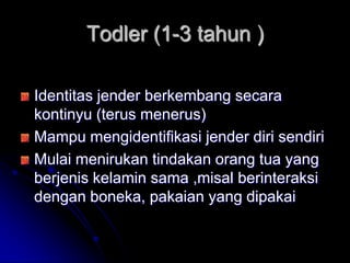 Todler (1-3 tahun )

Identitas jender berkembang secara
kontinyu (terus menerus)
Mampu mengidentifikasi jender diri sendiri
Mulai menirukan tindakan orang tua yang
berjenis kelamin sama ,misal berinteraksi
dengan boneka, pakaian yang dipakai
 