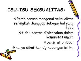 ISU-ISU SEKSUALITAS:
 Pembicaraan mengenai seksualitas
 seringkali dianggap sebagai hal yang
                                 tabu
    tidak pantas dibicarakan dalam
                     komunitas umum
                   bersifat pribadi
 hanya dikaitkan dg hubungan intim.
 