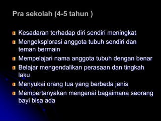 Pra sekolah (4-5 tahun )

 Kesadaran terhadap diri sendiri meningkat
 Mengeksplorasi anggota tubuh sendiri dan
 teman bermain
 Mempelajari nama anggota tubuh dengan benar
 Belajar mengendalikan perasaan dan tingkah
 laku
 Menyukai orang tua yang berbeda jenis
 Mempertanyakan mengenai bagaimana seorang
 bayi bisa ada
 