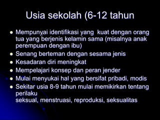Usia sekolah (6-12 tahun
   Mempunyai identifikasi yang kuat dengan orang
             )
    tua yang berjenis kelamin sama (misalnya anak
    perempuan dengan ibu)
   Senang berteman dengan sesama jenis
   Kesadaran diri meningkat
   Mempelajari konsep dan peran jender
   Mulai menyukai hal yang bersifat pribadi, modis
   Sekitar usia 8-9 tahun mulai memikirkan tentang
    perilaku
    seksual, menstruasi, reproduksi, seksualitas
 