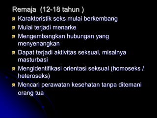 Remaja (12-18 tahun )
 Karakteristik seks mulai berkembang
 Mulai terjadi menarke
 Mengembangkan hubungan yang
 menyenangkan
 Dapat terjadi aktivitas seksual, misalnya
 masturbasi
 Mengidentifikasi orientasi seksual (homoseks /
 heteroseks)
 Mencari perawatan kesehatan tanpa ditemani
 orang tua
 
