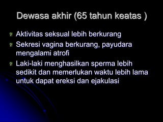 Dewasa akhir (65 tahun keatas )
Aktivitas seksual lebih berkurang
Sekresi vagina berkurang, payudara
mengalami atrofi
Laki-laki menghasilkan sperma lebih
sedikit dan memerlukan waktu lebih lama
untuk dapat ereksi dan ejakulasi
 