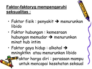 Faktor-faktoryg mempengaruhi
seksualitas :

• Faktor fisik : penyakit  menurunkan
  libido
• Faktor hubungan : kemesraan
  hubungan memudar  menurunkan
  minat hub intim
• Faktor gaya hidup : alkohol 
  mningktkn atau menurunkan libido
   • Faktor harga diri : perasaan mampu
       untuk mencapai kesehatan seksual
 