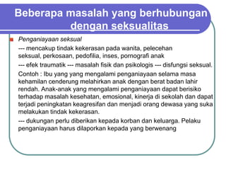 Beberapa masalah yang berhubungan
         dengan seksualitas
Penganiayaan seksual
--- mencakup tindak kekerasan pada wanita, pelecehan
seksual, perkosaan, pedofilia, inses, pornografi anak
--- efek traumatik --- masalah fisik dan psikologis --- disfungsi seksual.
Contoh : Ibu yang yang mengalami penganiayaan selama masa
kehamilan cenderung melahirkan anak dengan berat badan lahir
rendah. Anak-anak yang mengalami penganiayaan dapat berisiko
terhadap masalah kesehatan, emosional, kinerja di sekolah dan dapat
terjadi peningkatan keagresifan dan menjadi orang dewasa yang suka
melakukan tindak kekerasan.
--- dukungan perlu diberikan kepada korban dan keluarga. Pelaku
penganiayaan harus dilaporkan kepada yang berwenang
 
