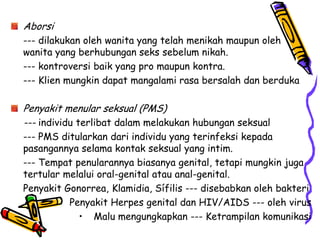 Aborsi
--- dilakukan oleh wanita yang telah menikah maupun oleh
wanita yang berhubungan seks sebelum nikah.
--- kontroversi baik yang pro maupun kontra.
--- Klien mungkin dapat mangalami rasa bersalah dan berduka

Penyakit menular seksual (PMS)
--- individu terlibat dalam melakukan hubungan seksual
--- PMS ditularkan dari individu yang terinfeksi kepada
pasangannya selama kontak seksual yang intim.
--- Tempat penularannya biasanya genital, tetapi mungkin juga
tertular melalui oral-genital atau anal-genital.
Penyakit Gonorrea, Klamidia, Sífilis --- disebabkan oleh bakteri
          Penyakit Herpes genital dan HIV/AIDS --- oleh virus
            • Malu mengungkapkan --- Ketrampilan komunikasi
 