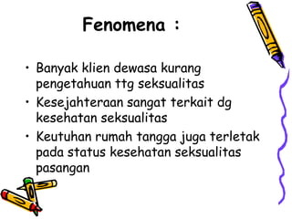 Fenomena :

• Banyak klien dewasa kurang
  pengetahuan ttg seksualitas
• Kesejahteraan sangat terkait dg
  kesehatan seksualitas
• Keutuhan rumah tangga juga terletak
  pada status kesehatan seksualitas
  pasangan
 