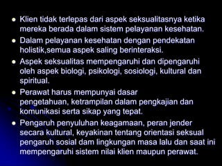    Klien tidak terlepas dari aspek seksualitasnya ketika
    mereka berada dalam sistem pelayanan kesehatan.
   Dalam pelayanan kesehatan dengan pendekatan
    holistik,semua aspek saling berinteraksi.
   Aspek seksualitas mempengaruhi dan dipengaruhi
    oleh aspek biologi, psikologi, sosiologi, kultural dan
    spiritual.
   Perawat harus mempunyai dasar
    pengetahuan, ketrampilan dalam pengkajian dan
    komunikasi serta sikap yang tepat.
   Pengaruh penyuluhan keagamaan, peran jender
    secara kultural, keyakinan tentang orientasi seksual
    pengaruh sosial dam lingkungan masa lalu dan saat ini
    mempengaruhi sistem nilai klien maupun perawat.
 