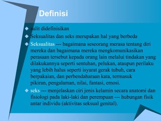 Definisi
 sulit didefinisikan
 Seksualitas dan seks merupakan hal yang berbeda
 Seksualitas --- bagaimana seseorang merasa tentang diri
  mereka dan bagaimana mereka mengkomunikasikan
  perasaan tersebut kepada orang lain melalui tindakan yang
  dilakukannya seperti sentuhan, pelukan, ataupun perilaku
  yang lebih halus seperti isyarat gerak tubuh, cara
  berpakaian, dan perbendaharaan kata, termasuk
  pikiran, pengalaman, nilai, fantasi, emosi.
 seks --- menjelaskan ciri jenis kelamin secara anatomi dan
  fisiologi pada laki-laki dan perempuan --- hubungan fisik
  antar individu (aktivitas seksual genital).
 