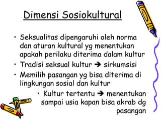 Dimensi Sosiokultural

• Seksualitas dipengaruhi oleh norma
  dan aturan kultural yg menentukan
  apakah perilaku diterima dalam kultur
• Tradisi seksual kultur  sirkumsisi
• Memilih pasangan yg bisa diterima di
  lingkungan sosial dan kultur
        • Kultur tertentu  menentukan
         sampai usia kapan bisa akrab dg
                                pasangan
 