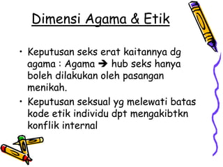 Dimensi Agama & Etik

• Keputusan seks erat kaitannya dg
  agama : Agama  hub seks hanya
  boleh dilakukan oleh pasangan
  menikah.
• Keputusan seksual yg melewati batas
  kode etik individu dpt mengakibtkn
  konflik internal
 