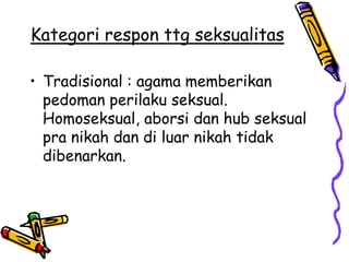 Kategori respon ttg seksualitas

• Tradisional : agama memberikan
  pedoman perilaku seksual.
  Homoseksual, aborsi dan hub seksual
  pra nikah dan di luar nikah tidak
  dibenarkan.
 