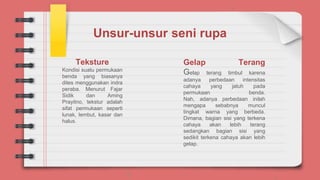 Unsur-unsur seni rupa
Teksture
Kondisi suatu permukaan
benda yang biasanya
dites menggunakan indra
peraba. Menurut Fajar
Sidik dan Aming
Prayitno, tekstur adalah
sifat permukaan seperti
lunak, lembut, kasar dan
halus.
Gelap Terang
Gelap terang timbul karena
adanya perbedaan intensitas
cahaya yang jatuh pada
permukaan benda.
Nah, adanya perbedaan inilah
mengapa sebabnya muncul
tingkat warna yang berbeda.
Dimana, bagian sisi yang terkena
cahaya akan lebih terang
sedangkan bagian sisi yang
sedikit terkena cahaya akan lebih
gelap.
 