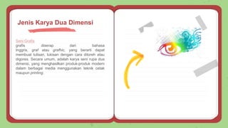 Seni Grafis
grafis diserap dari bahasa
Inggris, graf atau grafhic, yang berarti dapat
membuat tulisan, lukisan dengan cara ditoreh atau
digores. Secara umum, adalah karya seni rupa dua
dimensi, yang menghasilkan produk-produk modern
dalam berbagai media menggunakan teknik cetak
maupun printing.
Jenis Karya Dua Dimensi
 