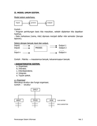 II. MODEL UMUM SISTEM.

Model sistem sederhana.

  input              proses           output



Contoh :
- Program perhitungan basic kita masukkan, setelah dijalankan kita dapatkan
hasilnya.
- Data mahasiswa (nama, nilai) diproses menjadi daftar nilai semester (berupa
laporan).

Sistem dengan banyak input dan output.
Input1                                            Output 1
Input2                 PROSES                     Output 2
….                                                 ……..
Input n                                           Output n


Contoh : Matriks → masukannya banyak, keluarannyapun banyak.

• KARAKTERISTIK SISTEM,
   a. Organisasi.
   b. Interaksi.
   c. Interdependensi.
   d. Integrasi.
   e. Tujuan pokok.

a. Organisasi
Mencakup struktur dan fungsi organisasi.
Contoh : - struktur

                        DIRUT




  MRKT                  PROD               ADM   SUB SISTEM


                                                 BAG.SUBSISTEM




Perancangan Sistem Informasi                                            Hal. 2
 