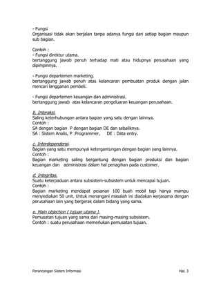 - Fungsi
Organisasi tidak akan berjalan tanpa adanya fungsi dari setiap bagian maupun
sub bagian.

Contoh :
- Fungsi direktur utama.
bertanggung jawab penuh terhadap mati atau hidupnya perusahaan yang
dipimpinnya.

- Fungsi departemen marketing.
bertanggung jawab penuh atas kelancaran pembuatan produk dengan jalan
mencari langganan pembeli.

- Fungsi departemen keuangan dan administrasi.
bertanggung jawab atas kelancaran pengeluaran keuangan perusahaan.

b. Interaksi.
Saling keterhubungan antara bagian yang satu dengan lainnya.
Contoh :
SA dengan bagian P dengan bagian DE dan sebaliknya.
SA : Sistem Analis, P :Programmer,   DE : Data entry.

c. Interdependensi.
Bagian yang satu mempunyai ketergantungan dengan bagian yang lainnya.
Contoh :
Bagian marketing saling bergantung dengan bagian produksi dan bagian
keuangan dan administrasi dalam hal penagihan pada customer.

d. Integritas.
Suatu keterpaduan antara subsistem-subsistem untuk mencapai tujuan.
Contoh :
Bagian marketing mendapat pesanan 100 buah mobil tapi hanya mampu
menyediakan 50 unit. Untuk menangani masalah ini diadakan kerjasama dengan
perusahaan lain yang bergerak dalam bidang yang sama.

e. Main objection ( tujuan utama ).
Pemusatan tujuan yang sama dari masing-masing subsistem.
Contoh : suatu perusahaan memerlukan pemusatan tujuan.




Perancangan Sistem Informasi                                           Hal. 3
 