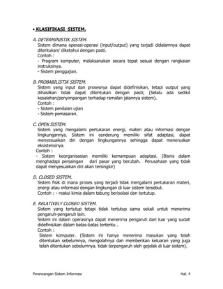 • KLASIFIKASI SISTEM.

A. DETERMINISTIK SISTEM.
   Sistem dimana operasi-operasi (input/output) yang terjadi didalamnya dapat
   ditentukan/ diketahui dengan pasti.
   Contoh :
   - Program komputer, melaksanakan secara tepat sesuai dengan rangkaian
   instruksinya.
   - Sistem penggajian.

B. PROBABILISTIK SISTEM.
   Sistem yang input dan prosesnya dapat didefinisikan, tetapi output yang
   dihasilkan tidak dapat ditentukan dengan pasti; (Selalu ada sedikit
   kesalahan/penyimpangan terhadap ramalan jalannya sistem).
   Contoh :
   - Sistem penilaian ujian
   - Sistem pemasaran.

C. OPEN SISTEM.
   Sistem yang mengalami pertukaran energi, materi atau informasi dengan
   lingkungannya. Sistem ini cenderung memiliki sifat adaptasi, dapat
   menyesuaikan diri dengan lingkungannya sehingga dapat meneruskan
   eksistensinya.
 Contoh :
 - Sistem keorganisasian memiliki kemampuan adaptasi. (Bisnis dalam
 menghadapi persaingan dari pasar yang berubah. Perusahaan yang tidak
 dapat menyesuaikan diri akan tersingkir)

D. CLOSED SISTEM.
  Sistem fisik di mana proses yang terjadi tidak mengalami pertukaran materi,
  energi atau informasi dengan lingkungan di luar sistem tersebut.
  Contoh : - reaksi kimia dalam tabung berisolasi dan tertutup.

E. RELATIVELY CLOSED SISTEM.
   Sistem yang tertutup tetapi tidak tertutup sama sekali untuk menerima
   pengaruh-pengaruh lain.
   Sistem ini dalam operasinya dapat menerima pengaruh dari luar yang sudah
   didefinisikan dalam batas-batas tertentu .
   Contoh :
    Sistem komputer. (Sistem ini hanya menerima masukan yang telah
    ditentukan sebelumnya, mengolahnya dan memberikan keluaran yang juga
    telah ditentukan sebelumnya. tidak terpengaruh oleh gejolak di luar sistem).




Perancangan Sistem Informasi                                               Hal. 4
 