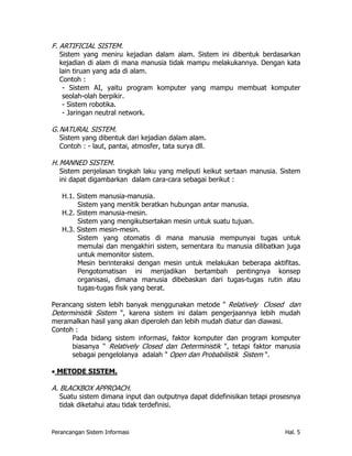 F. ARTIFICIAL SISTEM.
   Sistem yang meniru kejadian dalam alam. Sistem ini dibentuk berdasarkan
   kejadian di alam di mana manusia tidak mampu melakukannya. Dengan kata
   lain tiruan yang ada di alam.
   Contoh :
    - Sistem AI, yaitu program komputer yang mampu membuat komputer
    seolah-olah berpikir.
    - Sistem robotika.
    - Jaringan neutral network.

G. NATURAL SISTEM.
   Sistem yang dibentuk dari kejadian dalam alam.
   Contoh : - laut, pantai, atmosfer, tata surya dll.

H. MANNED SISTEM.
   Sistem penjelasan tingkah laku yang meliputi keikut sertaan manusia. Sistem
   ini dapat digambarkan dalam cara-cara sebagai berikut :

   H.1. Sistem manusia-manusia.
        Sistem yang menitik beratkan hubungan antar manusia.
   H.2. Sistem manusia-mesin.
        Sistem yang mengikutsertakan mesin untuk suatu tujuan.
   H.3. Sistem mesin-mesin.
        Sistem yang otomatis di mana manusia mempunyai tugas untuk
        memulai dan mengakhiri sistem, sementara itu manusia dilibatkan juga
        untuk memonitor sistem.
        Mesin berinteraksi dengan mesin untuk melakukan beberapa aktifitas.
        Pengotomatisan ini menjadikan bertambah pentingnya konsep
        organisasi, dimana manusia dibebaskan dari tugas-tugas rutin atau
        tugas-tugas fisik yang berat.

Perancang sistem lebih banyak menggunakan metode " Relatively Closed dan
Deterministik Sistem ", karena sistem ini dalam pengerjaannya lebih mudah
meramalkan hasil yang akan diperoleh dan lebih mudah diatur dan diawasi.
Contoh :
      Pada bidang sistem informasi, faktor komputer dan program komputer
      biasanya " Relatively Closed dan Deterministik ", tetapi faktor manusia
      sebagai pengelolanya adalah " Open dan Probabilistik Sistem ".

• METODE SISTEM.

A. BLACKBOX APPROACH.
   Suatu sistem dimana input dan outputnya dapat didefinisikan tetapi prosesnya
   tidak diketahui atau tidak terdefinisi.


Perancangan Sistem Informasi                                              Hal. 5
 