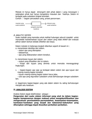 Metode ini hanya dapat dimengerti oleh pihak dalam ( yang menangani )
  sedangkan pihak luar hanya mengetahui masukan dan hasilnya. Sistem ini
  terdapat pada subsistem tingkat terendah.
  Contoh : - bagian pencetakan uang, proses pencernaan.

  masukan yang                                keluaran yang
  sudah terdefinisi                           sudah terdefinisi
                        pengolah yang tidak
                            terdefinisi




B. ANALITYC SISTEM.
   Suatu metode yang mencoba untuk melihat hubungan seluruh masalah untuk
   menyelidiki kesistematisan tujuan dari sistem yang tidak efektif dan evaluasi
   pilihan dalam bentuk ketidak efektifan dan biaya.

  Dalam metode ini beberapa langkah diberikan seperti di bawah ini :
  a. menentukan identitas dari sistem.
     - sistem apa yang diterapkan.
     - batasannya.
     - apa yang dilaksanakan sistem tersebut.

  b. menentukan tujuan dari sistem.
     - output yang dihasilkan dari isi sistem.
     - fungsi dan tujuan yang diminta untuk mencoba menanggulangi
  lingkungan.

  c. - bagian-bagian apa saja yg terdapat dalam sistem dan apa tujuan dari
     masing-masing bagian tersebut.
     - tujuan masing-masing bagian sistem harus jelas.
     - cara apa yang digunakan subsistem untuk berhubungan dengan subsistem
  lain.

  d. bagaimana bagian-bagian yang ada dalam sistem itu saling berhubungan
  menjadi satu kesatuan.

II. ANALISIS SISTEM

Analisis Sistem dapat didefinisikan sebagai :
Penguraian dari suatu sistem informasi yang utuh ke dalam bagian-
bagian komponennya dengan maksud untuk mengidentifikasikan dan
mengevaluasi permasalahan-permasalahan, kesempatan-kesempatan,
hambatan-hambatan yang terjadi dan kebutuhan-kebutuhan yang
diharapkan sehingga dapat diusulkan perbaikan-perbaikan.



Perancangan Sistem Informasi                                               Hal. 6
 