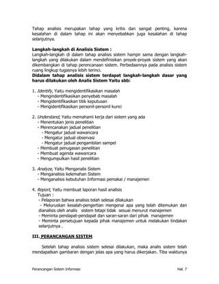 Tahap analisis merupakan tahap yang kritis dan sangat penting, karena
kesalahan di dalam tahap ini akan menyebabkan juga kesalahan di tahap
selanjutnya.

Langkah-langkah di Analisis Sistem :
Langkah-langkah di dalam tahap analisis sistem hampir sama dengan langkah-
langkah yang dilakukan dalam mendefinisikan proyek-proyek sistem yang akan
dikembangkan di tahap perencanaan sistem. Perbedaannya pada analisis sistem
ruang lingkup tugasnya lebih terinci.
Didalam tahap analisis sistem terdapat langkah-langkah dasar yang
harus dilakukan oleh Analis Sistem Yaitu sbb:

1. Identify, Yaitu mengidentifikasikan masalah
   - Mengindentifikasikan penyebab masalah
   - Mengidentifikasikan titik keputusan
   - Mengidentifikasikan personil-personil kunci

2. Understand, Yaitu memahami kerja dari sistem yang ada
   - Menentukan jenis penelitian
   - Merencanakan jadual penelitian
     - Mengatur jadual wawancara
     - Mengatur jadual observasi
     - Mengatur jadual pengambilan sampel
   - Membuat penugasan penelitian
   - Membuat agenda wawancara
   - Mengumpulkan hasil penelitian

3. Analyze, Yaitu Menganalis Sistem
   - Menganalisis kelemahan Sistem
   - Menganalisis kebutuhan Informasi pemakai / manajemen

4. Report, Yaitu membuat laporan hasil analisis
   Tujuan :
    - Pelaporan bahwa analisis telah selesai dilakukan
     - Meluruskan kesalah-pengertian mengenai apa yang telah ditemukan dan
    dianalisis oleh analis sistem tetapi tidak sesuai menurut manajemen
    - Meminta pendapat-pendapat dan saran-saran dari pihak manajemen
    - Meminta persetujuan kepada pihak manajemen untuk melakukan tindakan
    selanjutnya .

III. PERANCANGAN SISTEM

    Setelah tahap analisis sistem selesai dilakukan, maka analis sistem telah
mendapatkan gambaran dengan jelas apa yang harus dikerjakan. Tiba waktunya


Perancangan Sistem Informasi                                            Hal. 7
 