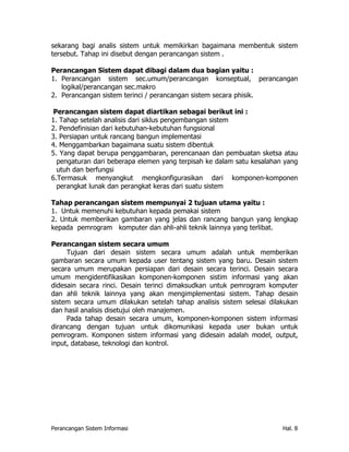 sekarang bagi analis sistem untuk memikirkan bagaimana membentuk sistem
tersebut. Tahap ini disebut dengan perancangan sistem .

Perancangan Sistem dapat dibagi dalam dua bagian yaitu :
1. Perancangan sistem sec.umum/perancangan konseptual, perancangan
   logikal/perancangan sec.makro
2. Perancangan sistem terinci / perancangan sistem secara phisik.

 Perancangan sistem dapat diartikan sebagai berikut ini :
1. Tahap setelah analisis dari siklus pengembangan sistem
2. Pendefinisian dari kebutuhan-kebutuhan fungsional
3. Persiapan untuk rancang bangun implementasi
4. Menggambarkan bagaimana suatu sistem dibentuk
5. Yang dapat berupa penggambaran, perencanaan dan pembuatan sketsa atau
  pengaturan dari beberapa elemen yang terpisah ke dalam satu kesalahan yang
  utuh dan berfungsi
6.Termasuk menyangkut mengkonfigurasikan dari komponen-komponen
  perangkat lunak dan perangkat keras dari suatu sistem

Tahap perancangan sistem mempunyai 2 tujuan utama yaitu :
1. Untuk memenuhi kebutuhan kepada pemakai sistem
2. Untuk memberikan gambaran yang jelas dan rancang bangun yang lengkap
kepada pemrogram komputer dan ahli-ahli teknik lainnya yang terlibat.

Perancangan sistem secara umum
     Tujuan dari desain sistem secara umum adalah untuk memberikan
gambaran secara umum kepada user tentang sistem yang baru. Desain sistem
secara umum merupakan persiapan dari desain secara terinci. Desain secara
umum mengidentifikasikan komponen-komponen sistim informasi yang akan
didesain secara rinci. Desain terinci dimaksudkan untuk pemrogram komputer
dan ahli teknik lainnya yang akan mengimplementasi sistem. Tahap desain
sistem secara umum dilakukan setelah tahap analisis sistem selesai dilakukan
dan hasil analisis disetujui oleh manajemen.
     Pada tahap desain secara umum, komponen-komponen sistem informasi
dirancang dengan tujuan untuk dikomunikasi kepada user bukan untuk
pemrogram. Komponen sistem informasi yang didesain adalah model, output,
input, database, teknologi dan kontrol.




Perancangan Sistem Informasi                                           Hal. 8
 