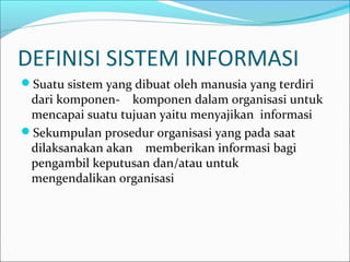 DEFINISI SISTEM INFORMASI
Suatu sistem yang dibuat oleh manusia yang terdiri
dari komponen- komponen dalam organisasi untuk
mencapai suatu tujuan yaitu menyajikan informasi
Sekumpulan prosedur organisasi yang pada saat
dilaksanakan akan memberikan informasi bagi
pengambil keputusan dan/atau untuk
mengendalikan organisasi
 