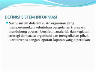 DEFINISI SISTEM INFORMASI
Suatu sistem didalam suato organisasi yang
mempertemukan kebutuhan pengolahan transaksi,
mendukung operasi, bersifat manajerial, dan kegiatan
strategi dari suatu organisasi dan menyediakan pihak
luar tertentu dengan laporan-laporan yang diperlukan
 