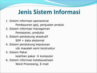 Jenis Sistem Informasi
1. Sistem informasi operasional
Pembayaran gaji, penjualan produk
2. Sistem informasi manageman
Pemasaran, produksi
3. Sistem pendukung eksekutif
SIM + data eksternal
4. Sistem pendukung keputusan
utk masalah semi terstruktur
5. Sistem Pakar
keahlian pakar  komputer
6. Sistem informasi ketatausahaan
Word Processing, E-mail
 