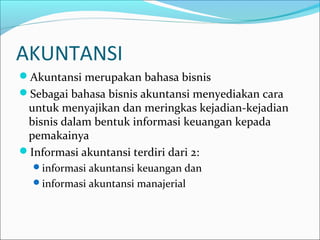 AKUNTANSI
Akuntansi merupakan bahasa bisnis
Sebagai bahasa bisnis akuntansi menyediakan cara
untuk menyajikan dan meringkas kejadian-kejadian
bisnis dalam bentuk informasi keuangan kepada
pemakainya
Informasi akuntansi terdiri dari 2:
informasi akuntansi keuangan dan
informasi akuntansi manajerial
 