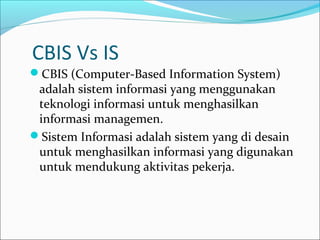CBIS Vs IS
CBIS (Computer-Based Information System)
adalah sistem informasi yang menggunakan
teknologi informasi untuk menghasilkan
informasi managemen.
Sistem Informasi adalah sistem yang di desain
untuk menghasilkan informasi yang digunakan
untuk mendukung aktivitas pekerja.
 