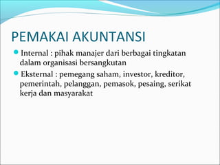 PEMAKAI AKUNTANSI
Internal : pihak manajer dari berbagai tingkatan
dalam organisasi bersangkutan
Eksternal : pemegang saham, investor, kreditor,
pemerintah, pelanggan, pemasok, pesaing, serikat
kerja dan masyarakat
 