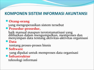 KOMPONEN SISTEM INFORMASI AKUNTANSI
Orang-orang
yang mengoperasikan sistem tersebut
Prosedur-prosedur,
baik manual maupun terototomatisasi yang
dilibatkan dalam mengumpulkan, memproses dan
menyimpan data tentang aktivitas-aktivitas organisasi
Data
tentang proses-proses bisnis
Software
yang dipakai untuk memproses data organisasi
Infrastruktur
teknologi informasi
 