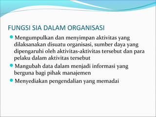 FUNGSI SIA DALAM ORGANISASI
Mengumpulkan dan menyimpan aktivitas yang
dilaksanakan disuatu organisasi, sumber daya yang
dipengaruhi oleh aktivitas-aktivitas tersebut dan para
pelaku dalam aktivitas tersebut
Mangubah data dalam menjadi informasi yang
berguna bagi pihak manajemen
Menyediakan pengendalian yang memadai
 
