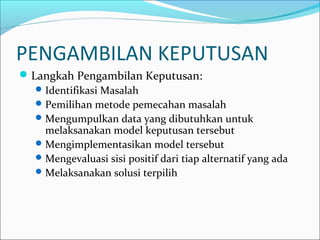 PENGAMBILAN KEPUTUSAN
Langkah Pengambilan Keputusan:
Identifikasi Masalah
Pemilihan metode pemecahan masalah
Mengumpulkan data yang dibutuhkan untuk
melaksanakan model keputusan tersebut
Mengimplementasikan model tersebut
Mengevaluasi sisi positif dari tiap alternatif yang ada
Melaksanakan solusi terpilih
 