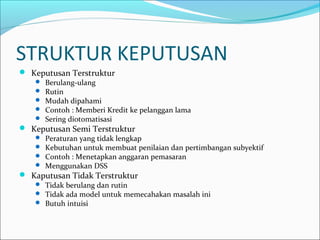 STRUKTUR KEPUTUSAN
 Keputusan Terstruktur
 Berulang-ulang
 Rutin
 Mudah dipahami
 Contoh : Memberi Kredit ke pelanggan lama
 Sering diotomatisasi
 Keputusan Semi Terstruktur
 Peraturan yang tidak lengkap
 Kebutuhan untuk membuat penilaian dan pertimbangan subyektif
 Contoh : Menetapkan anggaran pemasaran
 Menggunakan DSS
 Kaputusan Tidak Terstruktur
 Tidak berulang dan rutin
 Tidak ada model untuk memecahakan masalah ini
 Butuh intuisi
 