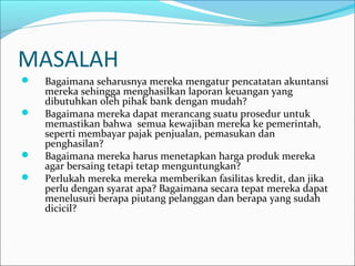 MASALAH
 Bagaimana seharusnya mereka mengatur pencatatan akuntansi
mereka sehingga menghasilkan laporan keuangan yang
dibutuhkan oleh pihak bank dengan mudah?
 Bagaimana mereka dapat merancang suatu prosedur untuk
memastikan bahwa semua kewajiban mereka ke pemerintah,
seperti membayar pajak penjualan, pemasukan dan
penghasilan?
 Bagaimana mereka harus menetapkan harga produk mereka
agar bersaing tetapi tetap menguntungkan?
 Perlukah mereka mereka memberikan fasilitas kredit, dan jika
perlu dengan syarat apa? Bagaimana secara tepat mereka dapat
menelusuri berapa piutang pelanggan dan berapa yang sudah
dicicil?
 