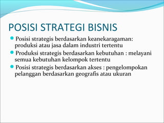 POSISI STRATEGI BISNIS
Posisi strategis berdasarkan keanekaragaman:
produksi atau jasa dalam industri tertentu
Produksi strategis berdasarkan kebutuhan : melayani
semua kebutuhan kelompok tertentu
Posisi strategis berdasarkan akses : pengelompokan
pelanggan berdasarkan geografis atau ukuran
 