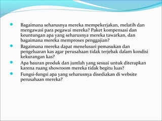  Bagaimana seharusnya mereka mempekerjakan, melatih dan
mengawasi para pegawai mereka? Paket kompensasi dan
keuntungan apa yang seharusnya mereka tawarkan, dan
bagaimana mereka memproses penggajian?
 Bagaimana mereka dapat menelusuri pemasukan dan
pengeluaran kas agar perusahaan tidak terjebak dalam kondisi
kekurangan kas?
 Apa bauran produk dan jumlah yang sesuai untuk diterapkan
karena ruang showroom mereka tidak begitu luas?
 Fungsi-fungsi apa yang seharusnya disediakan di website
perusahaan mereka?
 