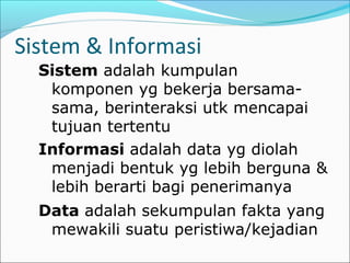 Sistem & Informasi
Sistem adalah kumpulan
komponen yg bekerja bersama-
sama, berinteraksi utk mencapai
tujuan tertentu
Informasi adalah data yg diolah
menjadi bentuk yg lebih berguna &
lebih berarti bagi penerimanya
Data adalah sekumpulan fakta yang
mewakili suatu peristiwa/kejadian
 