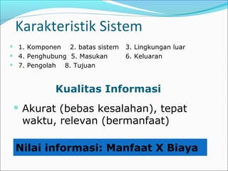 Karakteristik Sistem
 1. Komponen 2. batas sistem 3. Lingkungan luar
 4. Penghubung 5. Masukan 6. Keluaran
 7. Pengolah 8. Tujuan
Kualitas Informasi
 Akurat (bebas kesalahan), tepat
waktu, relevan (bermanfaat)
Nilai informasi: Manfaat X Biaya
 