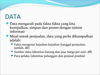 DATA
Data mengarah pada fakta-fakta yang kita
kumpulkan, simpan dan proses dengan sistem
informasi
Misal untuk penjualan, data yang perlu dikumpulkan
adalah:
 Fakta mengenai kejadian-kejadian (tanggal penjualan,
jumlah, dll)
 Sumber data (identitas barang dan jasa, harga per unit, dll)
 Para pelaku (identitas pelanggan dan penjual produk)
 